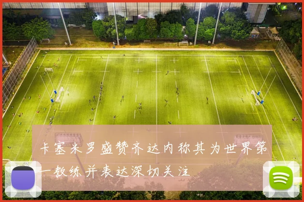 卡塞米罗盛赞齐达内称其为世界第一教练并表达深切关注
