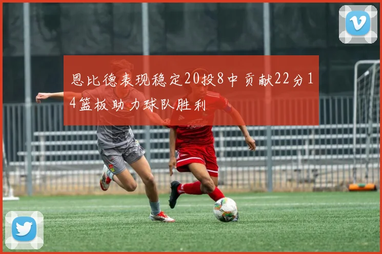 恩比德表现稳定20投8中贡献22分14篮板助力球队胜利