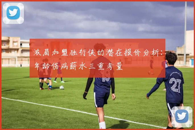 浓眉加盟独行侠的潜在报价分析：年龄伤病薪水三重考量