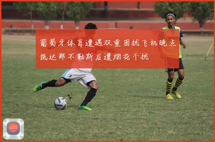 葡萄牙体育遭遇双重困扰飞机晚点抵达那不勒斯后遭烟花干扰