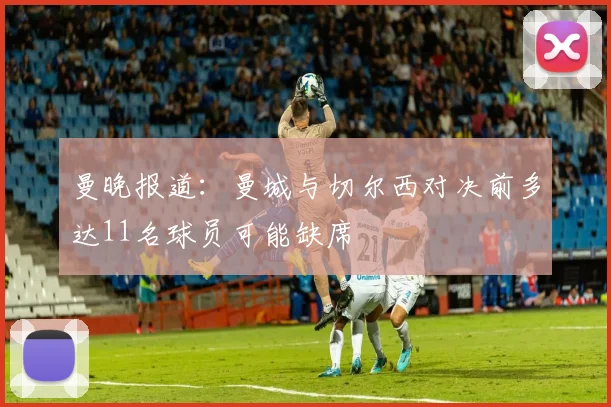 曼晚报道：曼城与切尔西对决前多达11名球员可能缺席