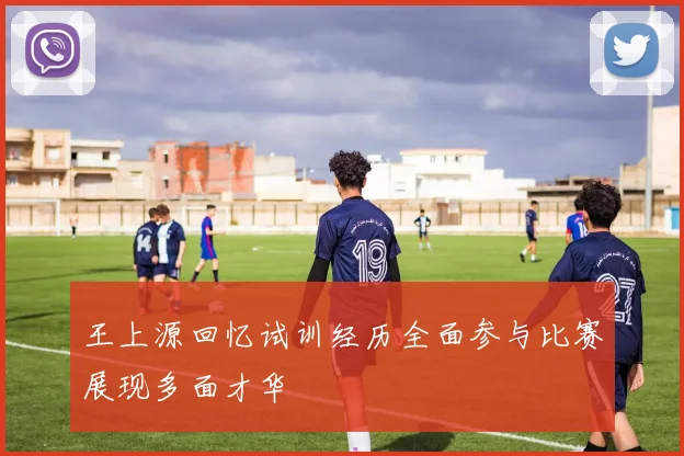 王上源回忆试训经历全面参与比赛展现多面才华