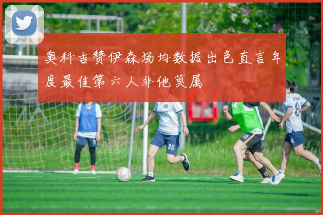 奥科吉赞伊森场均数据出色直言年度最佳第六人非他莫属