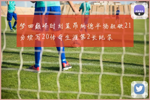梦回巅峰时刻莱昂纳德半场狂砍21分续写20传奇生涯第2长纪录