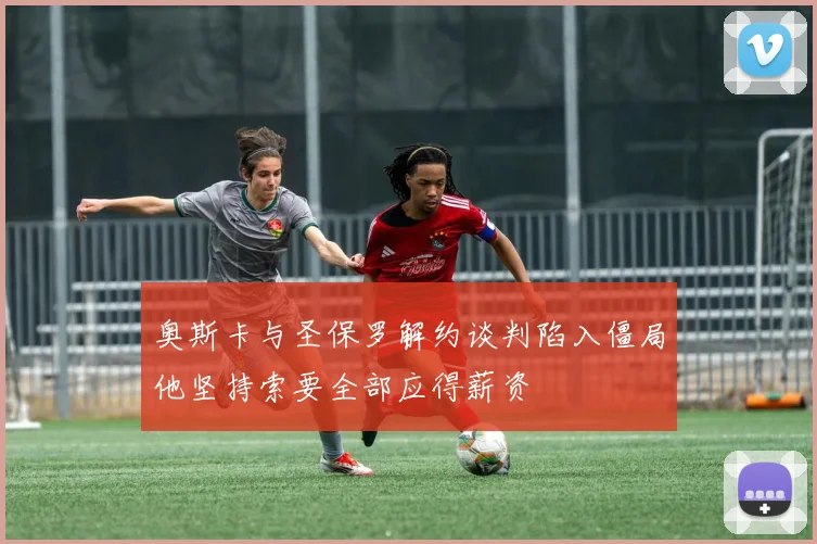 奥斯卡与圣保罗解约谈判陷入僵局他坚持索要全部应得薪资
