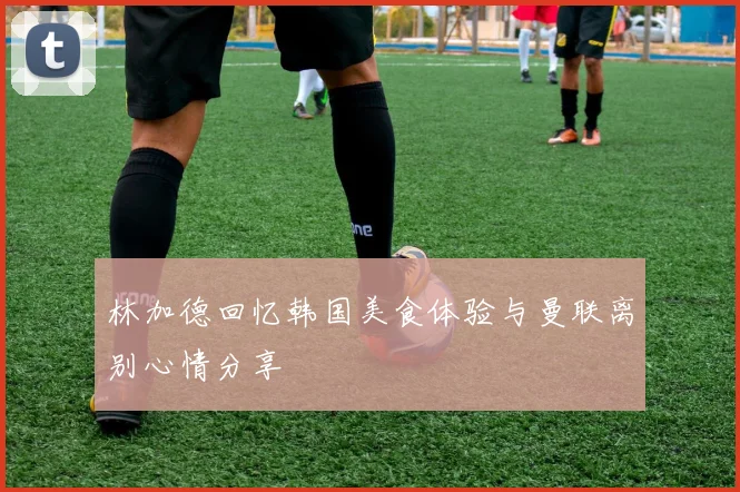 林加德回忆韩国美食体验与曼联离别心情分享