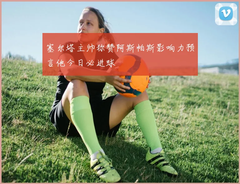 塞尔塔主帅称赞阿斯帕斯影响力预言他今日必进球