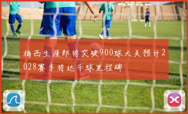 梅西生涯即将突破900球大关预计2028赛季将达千球里程碑