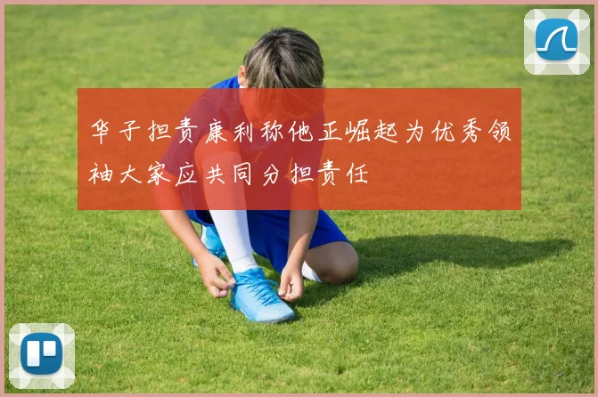 华子担责康利称他正崛起为优秀领袖大家应共同分担责任