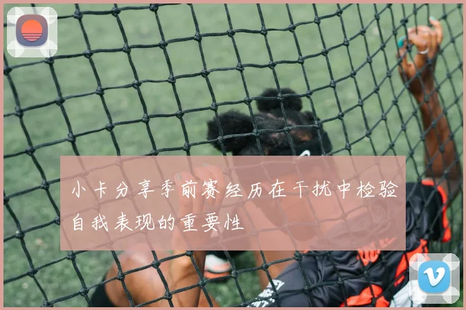 小卡分享季前赛经历在干扰中检验自我表现的重要性