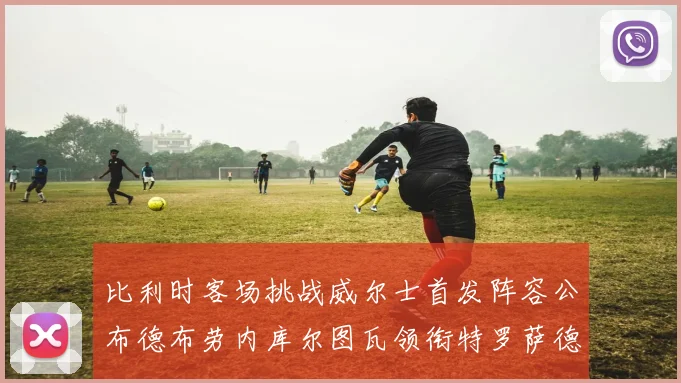 比利时客场挑战威尔士首发阵容公布德布劳内库尔图瓦领衔特罗萨德出战