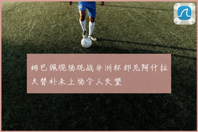 姆巴佩现场观战非洲杯却见阿什拉夫替补未上场令人失望