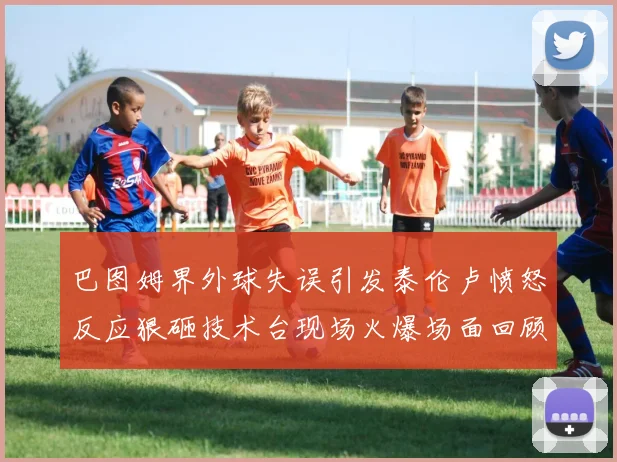 巴图姆界外球失误引发泰伦卢愤怒反应狠砸技术台现场火爆场面回顾