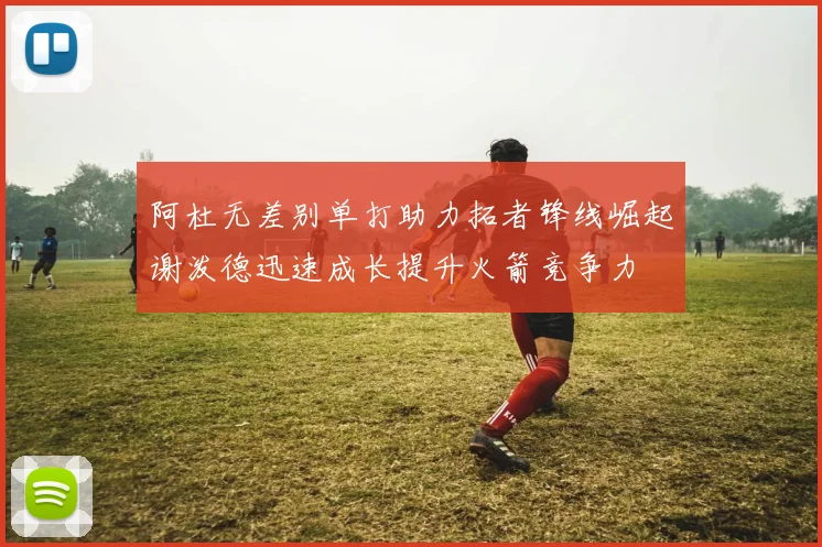 阿杜无差别单打助力拓者锋线崛起谢泼德迅速成长提升火箭竞争力