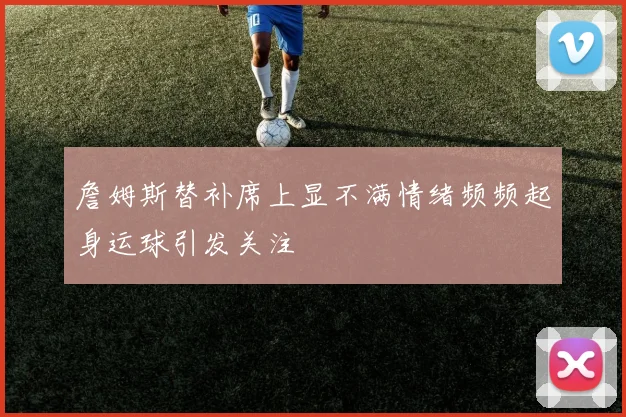 詹姆斯替补席上显不满情绪频频起身运球引发关注