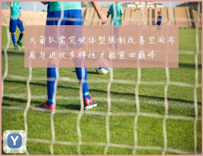 火箭队需突破体型限制改善空间布局与进攻多样性才能重回巅峰
