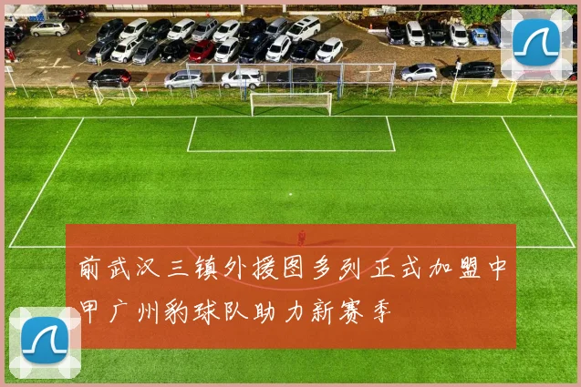 前武汉三镇外援图多列正式加盟中甲广州豹球队助力新赛季