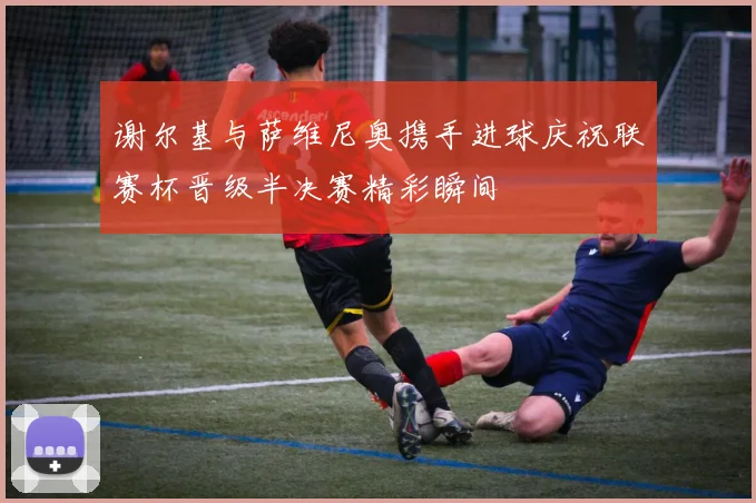 谢尔基与萨维尼奥携手进球庆祝联赛杯晋级半决赛精彩瞬间