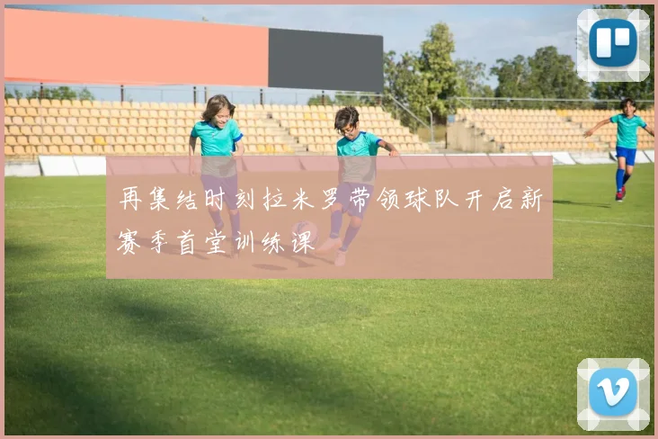 再集结时刻拉米罗带领球队开启新赛季首堂训练课