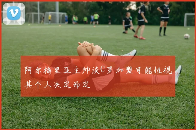 阿尔梅里亚主帅谈C罗加盟可能性视其个人决定而定