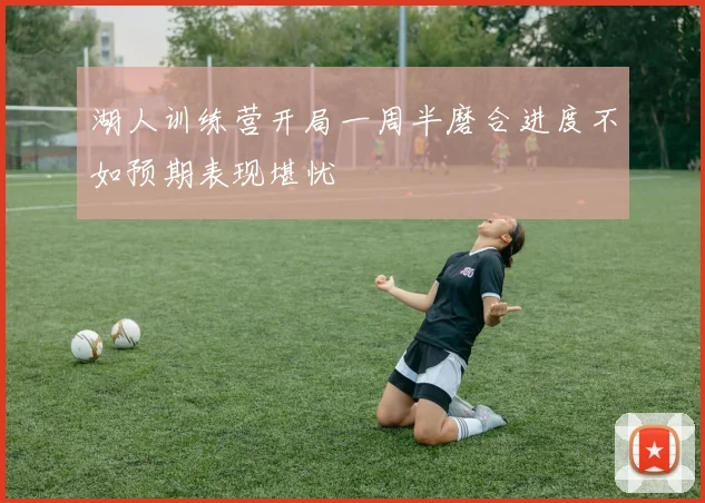 湖人训练营开局一周半磨合进度不如预期表现堪忧