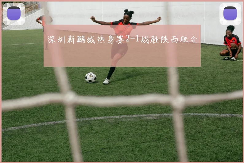 深圳新鹏城热身赛2-1战胜陕西联合