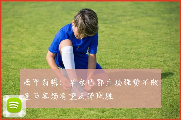 西甲前瞻：毕尔巴鄂主场强势不败皇马客场有望反弹取胜