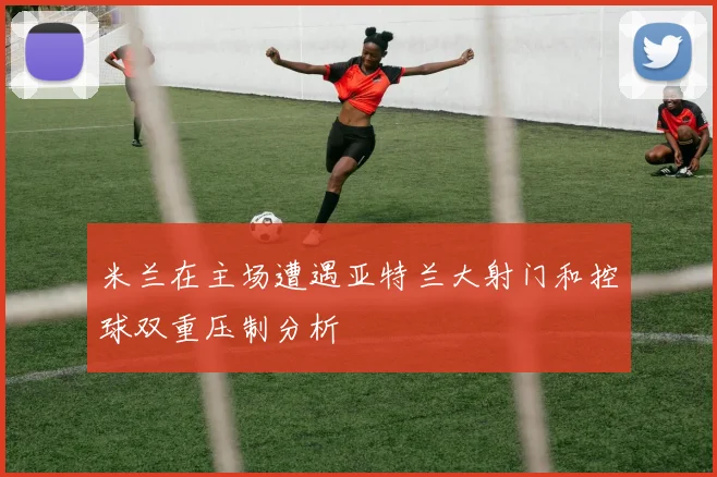 米兰在主场遭遇亚特兰大射门和控球双重压制分析