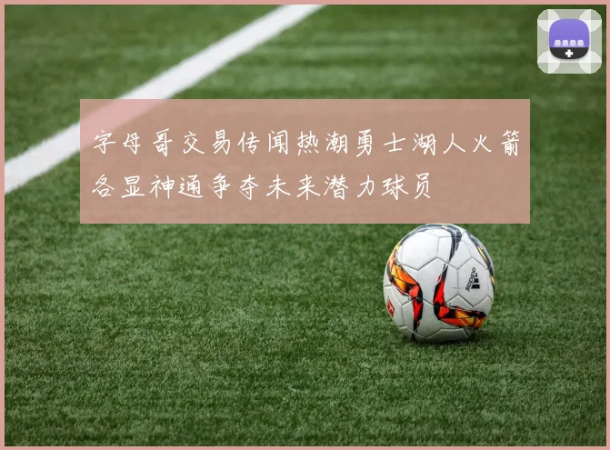 字母哥交易传闻热潮勇士湖人火箭各显神通争夺未来潜力球员