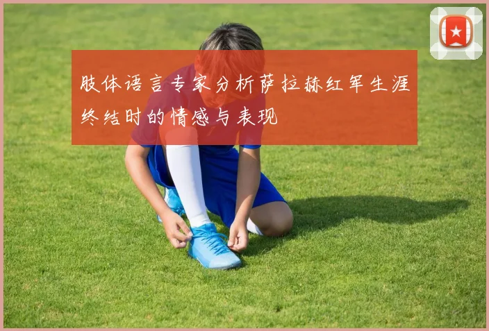 肢体语言专家分析萨拉赫红军生涯终结时的情感与表现