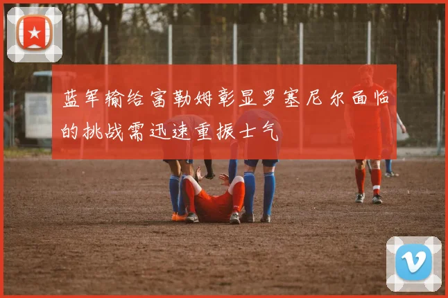 蓝军输给富勒姆彰显罗塞尼尔面临的挑战需迅速重振士气