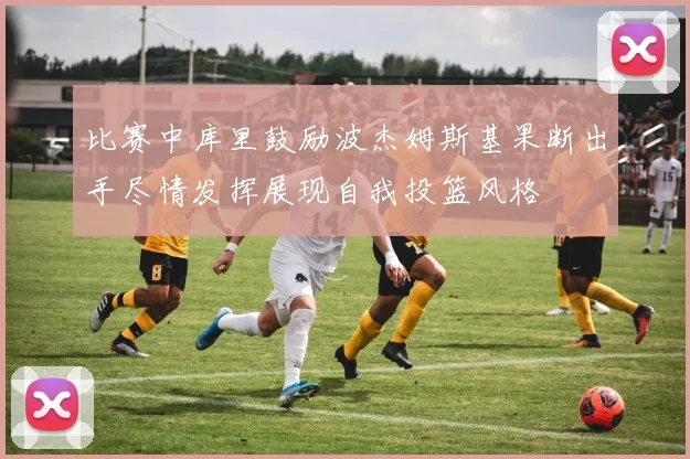 比赛中库里鼓励波杰姆斯基果断出手尽情发挥展现自我投篮风格