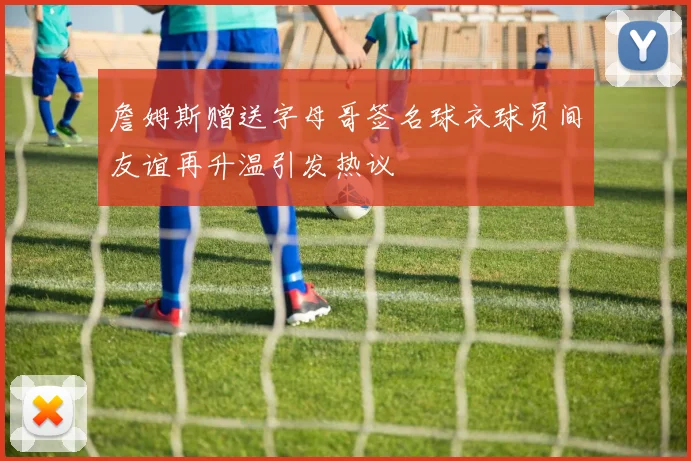 詹姆斯赠送字母哥签名球衣球员间友谊再升温引发热议