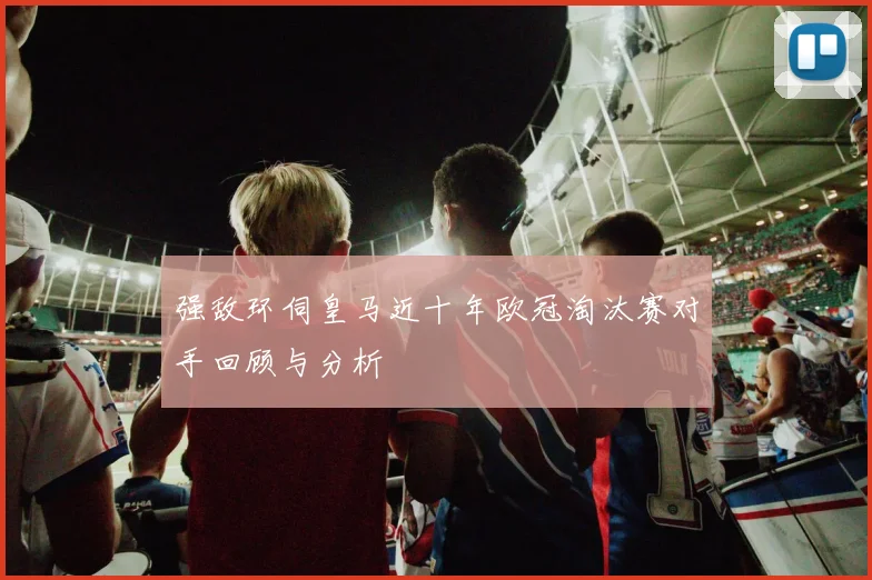 强敌环伺皇马近十年欧冠淘汰赛对手回顾与分析