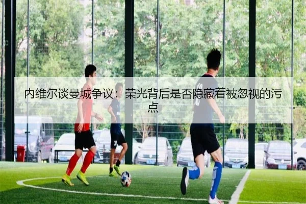 内维尔谈曼城争议：荣光背后是否隐藏着被忽视的污点 - SabaSports